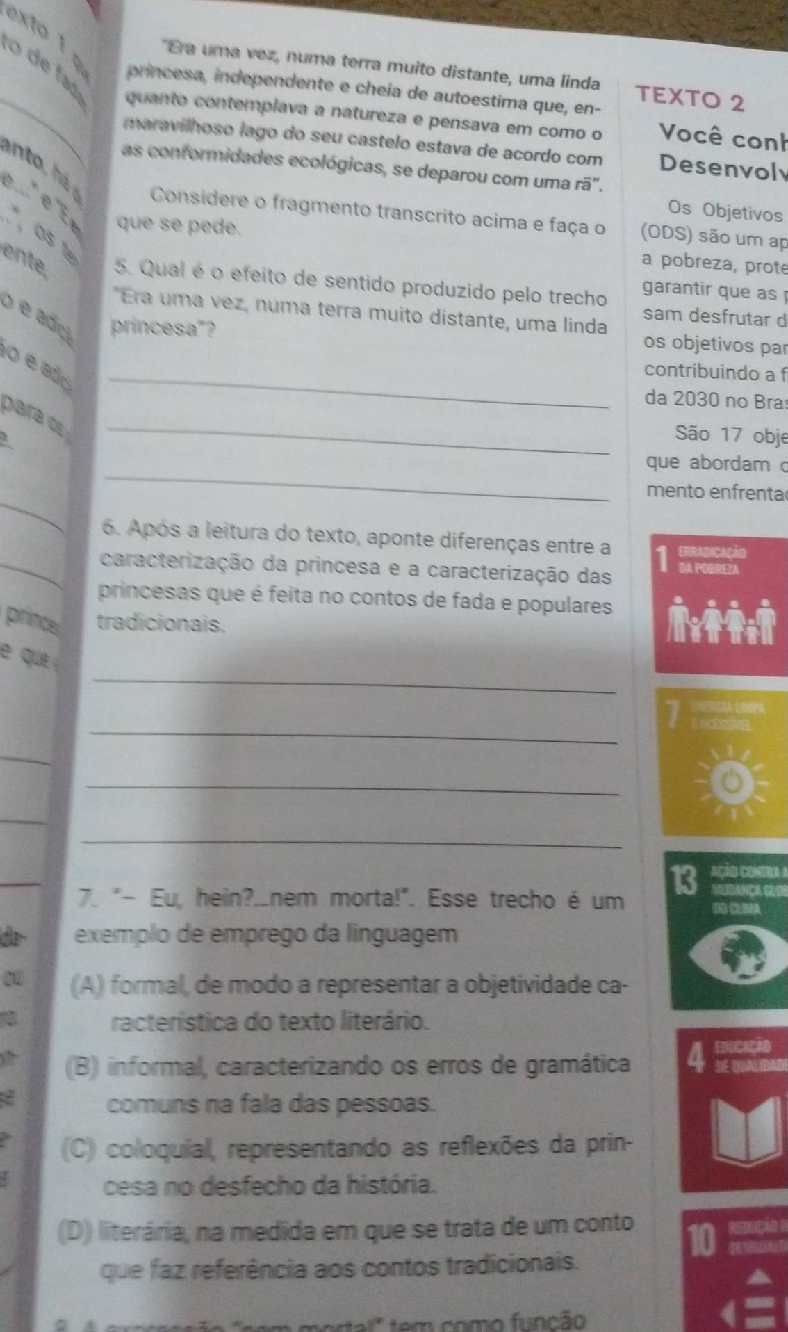 exto 1 φ  princesa, independente e cheía de autoestima que, en-
*Era uma vez, numa terra muito distante, uma linda TEXTO 2
_o     fd quanto contemplava a natureza e pensava em como o Você conh
maravilhoso lago do seu castelo estava de acordo com Desenvoly
as conformidades ecológicas, se deparou com uma rã".
e     e   que se pede.
Os Objetivos
Considere o fragmento transcrito acima e faça o (ODS) são um ap
", OS 1º
a pobreza, prote
ente 5. Qual é o efeito de sentido produzido pelo trecho garantir que as 
*Era uma vez, numa terra muito distante, uma linda
o é ado princesa"?
sam desfrutar d
os objetivos par
o é ad_
contribuindo a f
da 2030 no Bra
para α_
São 17 obje
_
que abordam c
_
mento enfrenta
6. Após a leitura do texto, aponte diferenças entre a Erradicação
_caracterização da princesa e a caracterização das 1 DA POBREZA
princesas que é feita no contos de fada e populares
prince tradicionais. 
_
e que 
_
_
_
_
_
_
13 AÇÃD CONTRA 
7. "- Eu, hein?.nem morta!". Esse trecho é um MUBANCAGLO
Ídla- exemplo de emprego da linguagem
0 (A) formal, de modo a representar a objetividade ca-
racterística do texto literário.
EDUCAçãD
(B) informal, caracterizando os erros de gramática 4 DE QAUDAD
ζ
comuns na fala das pessoas.
(C) coloquial, representando as reflexões da prin-
cesa no desfecho da história.
(D) literária, na medida em que se trata de um conto
que faz referência aos contos tradicionais.
t al ' tem como função