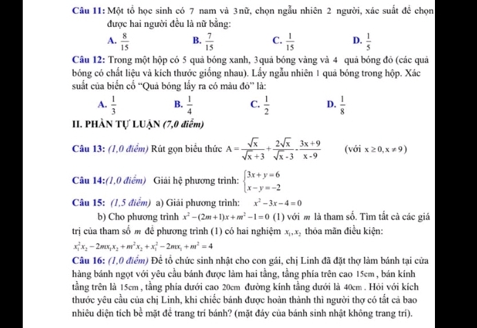 Một tổ học sinh có 7 nam và 3nữ, chọn ngẫu nhiên 2 người, xác suất đề chọn
được hai người đều là nữ bằng:
A.  8/15  B.  7/15  C.  1/15  D.  1/5 
Câu 12: Trong một hộp có 5 quả bóng xanh, 3quả bóng vàng và 4 quả bóng đỏ (các quả
bóng có chất liệu và kích thước giống nhau). Lấy ngẫu nhiên 1 quả bóng trong hộp. Xác
suất của biển cố “Quả bóng lấy ra có màu đỏ” là:
A.  1/3  B.  1/4  C.  1/2  D.  1/8 
II. PHÀN Tự LUẠN (7,0 điểm)
Câu 13: (1,0 điểm) Rút gọn biểu thức A= sqrt(x)/sqrt(x)+3 + 2sqrt(x)/sqrt(x)-3 - (3x+9)/x-9  (với x≥ 0,x!= 9)
Câu 14:(1,0 điểm) Giải hệ phương trình: beginarrayl 3x+y=6 x-y=-2endarray.
Câu 15: (1,5 điểm) a) Giải phương trình: x^2-3x-4=0
b) Cho phương trình x^2-(2m+1)x+m^2-1=0 (1) với m là tham số. Tìm tất cà các giá
trị của tham số m để phương trình (1) có hai nghiệm x_1,x_2 thỏa mãn điều kiện:
x_1^(2x_2)-2mx_1x_2+m^2x_2+x_1^(2-2mx_1)+m^2=4
Câu 16: (1,0 điểm) Đề tổ chức sinh nhật cho con gái, chị Linh đã đặt thợ làm bánh tại cửa
hàng bánh ngọt với yêu cầu bánh được làm hai tầng, tầng phía trên cao 15cm, bán kính
tầng trên là 15cm , tầng phía dưới cao 20cm đường kính tầng dưới là 40cm . Hỏi với kích
thước yêu cầu của chị Linh, khi chiếc bánh được hoàn thành thì người thợ có tất cả bao
nhiêu diện tích bề mặt đề trang trí bánh? (mặt đáy của bánh sinh nhật không trang trí).