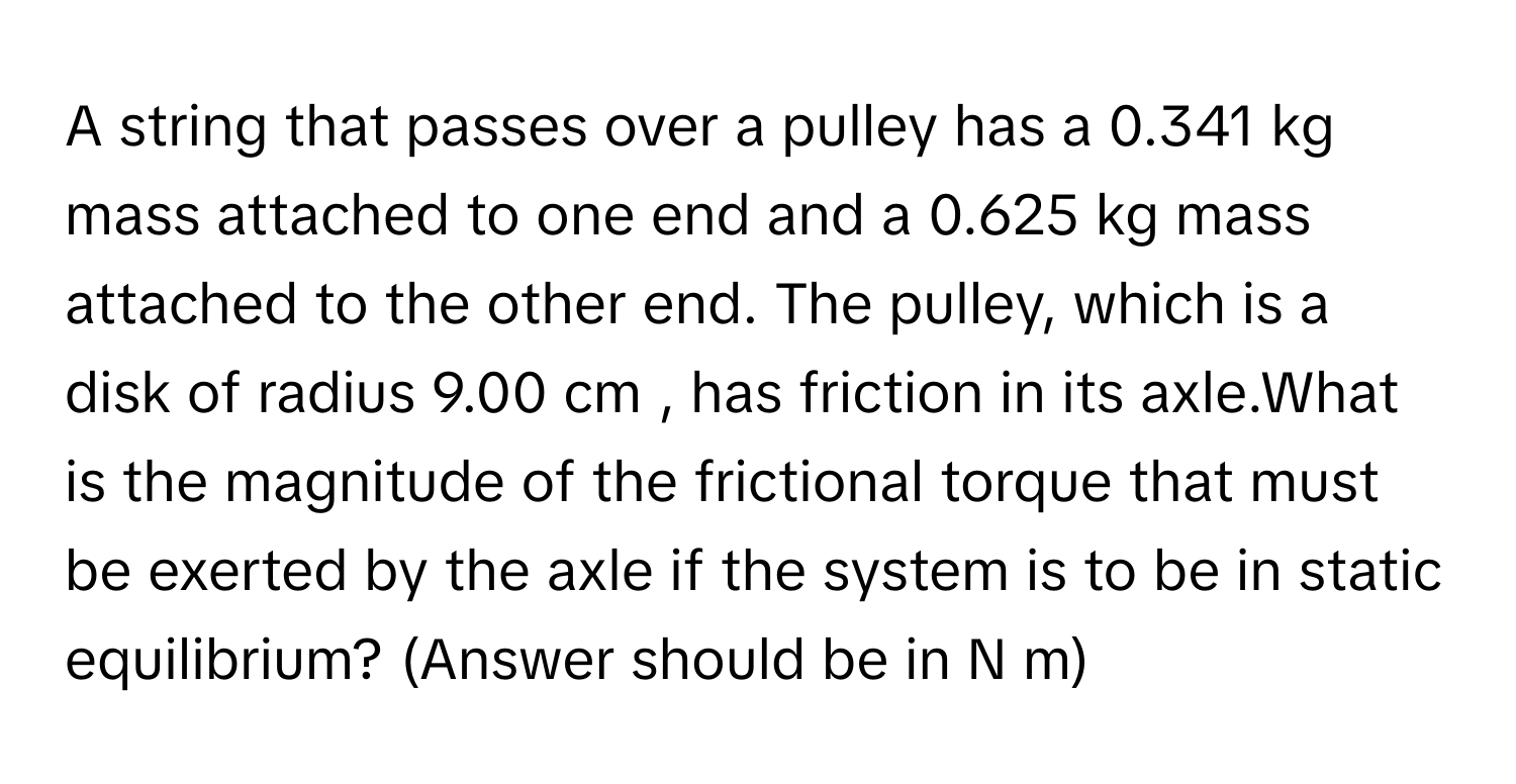 A string that passes over a pulley has a 0.341 kg mass attached to one end and a 0.625 kg mass attached to the other end. The pulley, which is a disk of radius 9.00 cm , has friction in its axle.What is the magnitude of the frictional torque that must be exerted by the axle if the system is to be in static equilibrium? (Answer should be in N m)