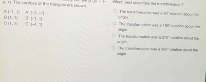 (x,y)to (- Which best describes the transformation?
y,x). The vertices of the triangles are shown. The transformation was a
A(-1,1) A'(-1,-1)
90° rotation about the
origin.
B(1,1) B'(-1,1) The transformation was a 180° rotation about the
C(1,4) C'(-4,1) origin.
The transformation was a 270° rotation about the
origin.
The transformation was a 360° rotation about the
origin.