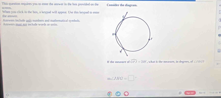 This question requires you to enter the answer in the box provided on the Consider the diagram. 
screen. 
When you click in the box, a keypad will appear. Use this keypad to enter 
the answer. 
Answers include only numbers and mathematical symbols. 
Answers must not include words or units. 
If the measure of widehat GFJ=248° , what is the measure, in degrees, of ∠ JHG
m∠ JHG=□
Nov 14