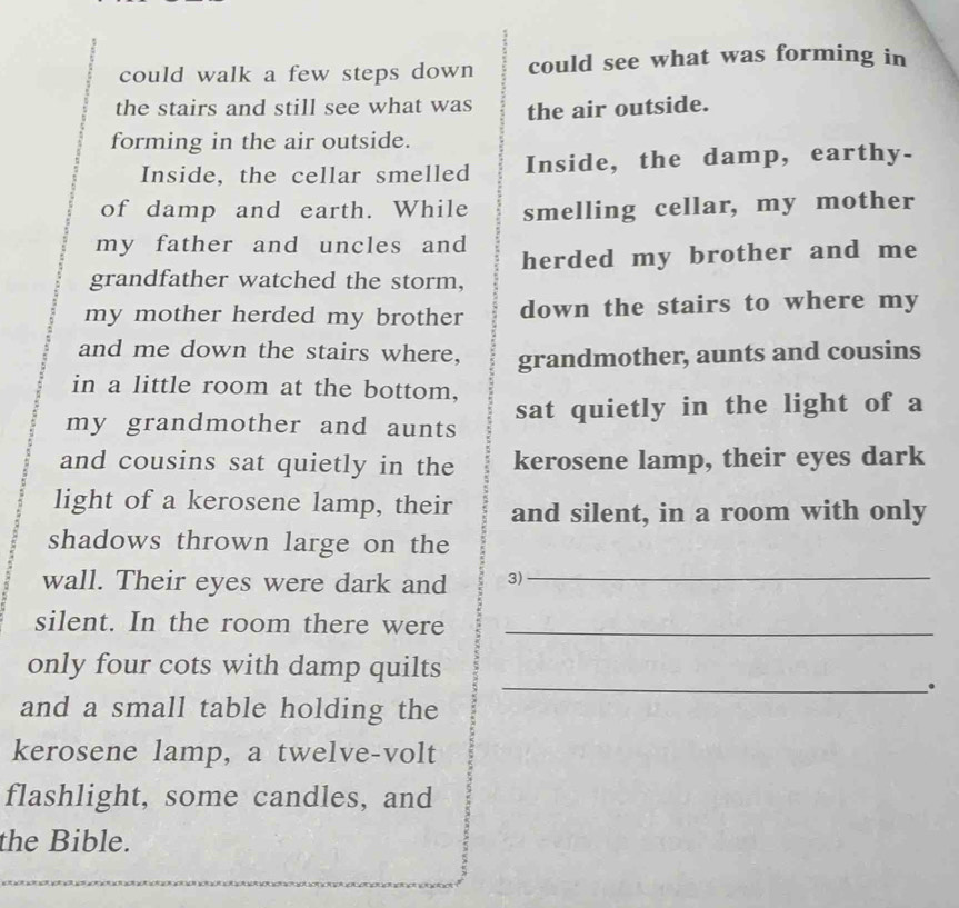 could walk a few steps down could see what was forming in 
the stairs and still see what was the air outside. 
forming in the air outside. 
Inside, the cellar smelled Inside, the damp, earthy- 
of damp and earth. While smelling cellar, my mother 
my father and uncles and 
grandfather watched the storm, herded my brother and me 
my mother herded my brother down the stairs to where my 
and me down the stairs where, grandmother, aunts and cousins 
in a little room at the bottom, 
my grandmother and aunts sat quietly in the light of a 
and cousins sat quietly in the kerosene lamp, their eyes dark 
light of a kerosene lamp, their and silent, in a room with only 
shadows thrown large on the 
wall. Their eyes were dark and 3) 
_ 
silent. In the room there were_ 
only four cots with damp quilts 
_、. 
and a small table holding the 
kerosene lamp, a twelve-volt 
flashlight, some candles, and 
the Bible.
