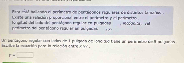 Ezra está hallando el perímetro de pentágonos regulares de distintos tamaños . 
Existe una relación proporcional entre el perímetro y el perímetro . 
longitud del lado del pentágono regular en pulgadas a , incógnita, yel 
perímetro del pentágono regular en pulgadas , ४. 
Un pentágono regular con lados de 1 pulgada de longitud tiene un perímetro de 5 pulgadas . 
Escribe la ecuación para la relación entre x yy .
y=□