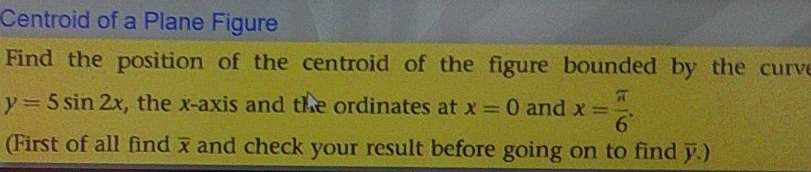 Centroid of a Plane Figure 
Find the position of the centroid of the figure bounded by the curve
y=5sin 2x , the x-axis and the ordinates at x=0 and x= π /6 . 
(First of all find overline x and check your result before going on to find y.)