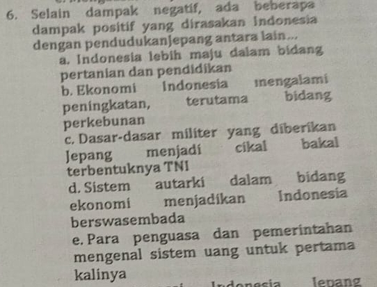 Selain dampak negatif, ada beberapa
dampak positif yang dirasakan Indonesia
dengan pendudukanJepang antara lain...
a. Indonesia lebih maju dalam bidang
pertanian dan pendidikan
b. Ekonomi Indonesia Inengalami
peningkatan, terutama bidang
perkebunan
c. Dasar-dasar militer yang diberikan
Jepang menjadi cikal bakal
terbentuknya TNI
d. Sistem autarki dalam bidang
ekonomi menjadikan Indonesia
berswasembada
e. Para penguasa dan pemerintahan
mengenal sistem uang untuk pertama
kalinya
Indonecia . lebang