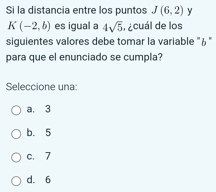 Si la distancia entre los puntos J(6,2) y
K(-2,b) es igual a 4sqrt(5) , ¿cuál de los
siguientes valores debe tomar la variable "¿"
para que el enunciado se cumpla?
Seleccione una:
a. 3
b. 5
c. 7
d. 6