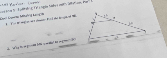 NAME 
Lesson 5: Splitting Triangle Sides with Dilation, Part 1 
Cool Down: Missing Length 
1. The triangles are similar. Find the length of MN. 
2. Why is segment MN parallel to segment BC?