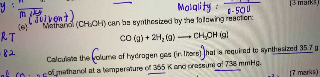 Methanol (CH_3OH) can be synthesized by the following reaction:
CO(g)+2H_2(g)to CH_3OH(g)
Calculate the volume of hydrogen gas (in liters) that is required to synthesized 35.7 g
of methanol at a temperature of 355 K and pressure of 738 mmHg. 
(7 marks)