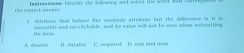 Instructions: Identify the following and select the letter that corre ponds 
the correct answer.
1. Attribute that behave like readonly attribute but the difference is it is
unusable and un-clickable, and ita value will not be sent when submitting
the form
A. disable B. datalist C. required D. min and max