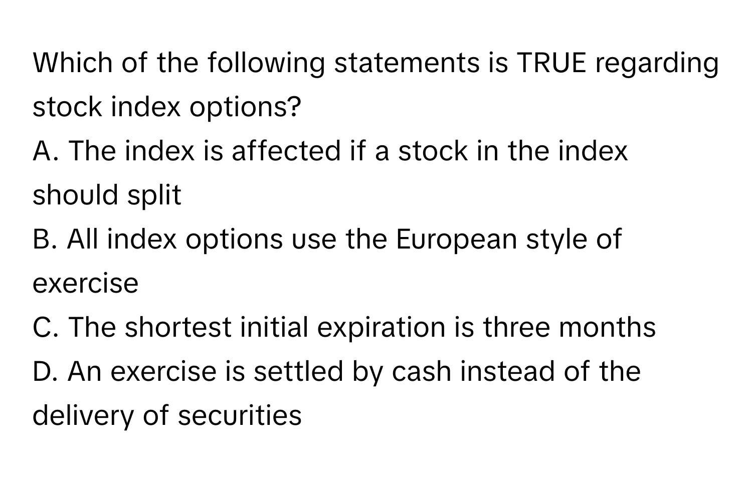 Which of the following statements is TRUE regarding stock index options?

A. The index is affected if a stock in the index should split
B. All index options use the European style of exercise
C. The shortest initial expiration is three months
D. An exercise is settled by cash instead of the delivery of securities