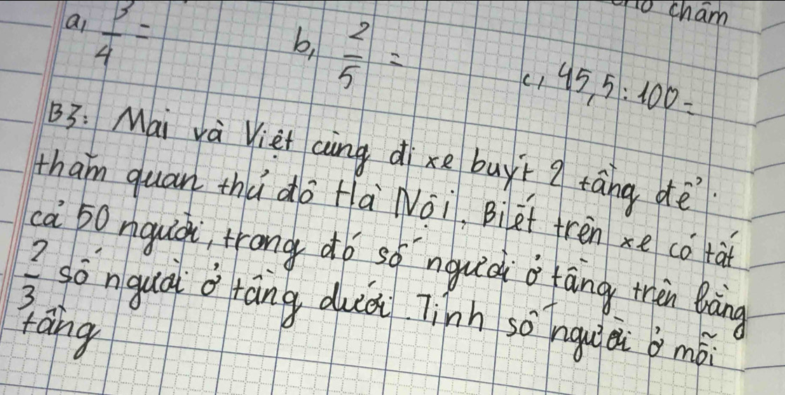 ai  3/4 =
go cham
b,  2/5 =
c1 45,5:100=
B3: Mai và Vièt càng di xe buyì g táng dè
tham quan thú do Hà Noi, Biet tren xe cǒ tà
ca 50 nguià, trong dó só nquià o fāng thàn Bràng
 2/3  sò nquà o ráng duà Tinh sònguài b mó
táng