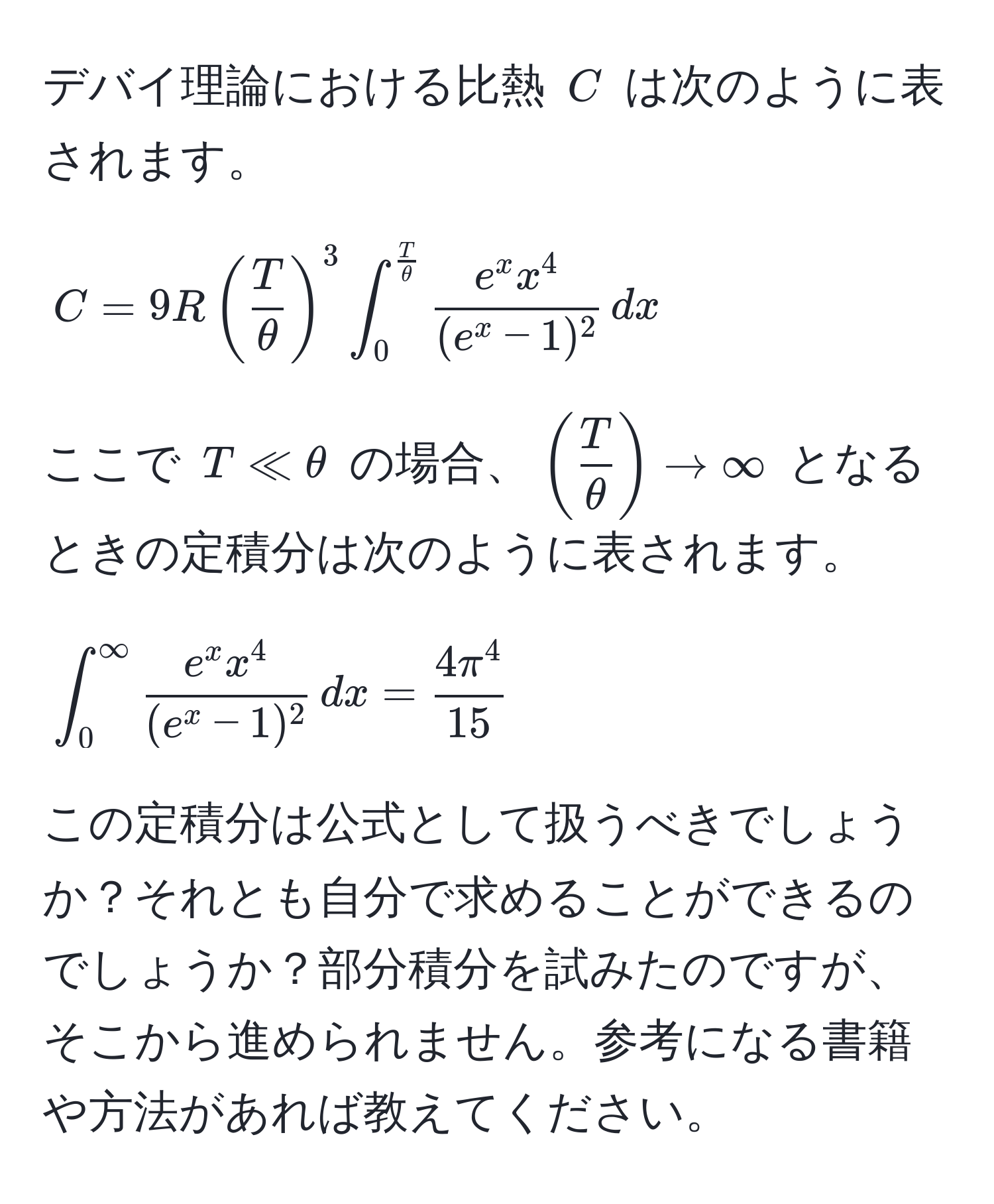 デバイ理論における比熱 $C$ は次のように表されます。  
$$C = 9R( T/θ )^3 ∈t_0^(fracT)θ frace^(x x^4)(e^(x - 1)^2) , dx$$  
ここで $T ll θ$ の場合、$( T/θ ) arrow ∈fty$ となるときの定積分は次のように表されます。  
$$∈t_0^(∈fty) frace^(x x^4)(e^(x - 1)^2) , dx = frac4π^415$$  
この定積分は公式として扱うべきでしょうか？それとも自分で求めることができるのでしょうか？部分積分を試みたのですが、そこから進められません。参考になる書籍や方法があれば教えてください。