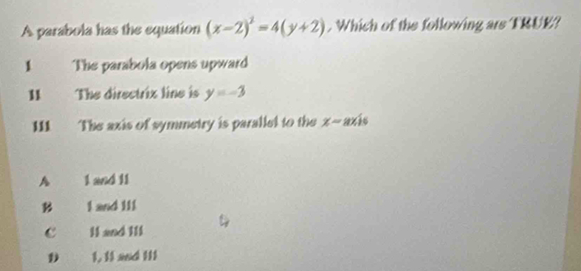 A parabola has the equation (x-2)^2=4(y+2). Which of the following are TRUE?
1 The parabola opens upward
II The directrix line is y=-3
111 The axis of symmetry is parallel to the x-axis
A 1 and 11
B I and II1
c . Il and I1l
D 1, 11 and I11