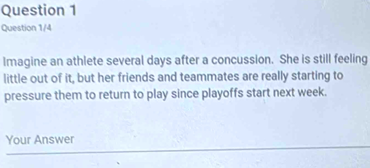 Question 1/4 
Imagine an athlete several days after a concussion. She is still feeling 
little out of it, but her friends and teammates are really starting to 
pressure them to return to play since playoffs start next week. 
Your Answer