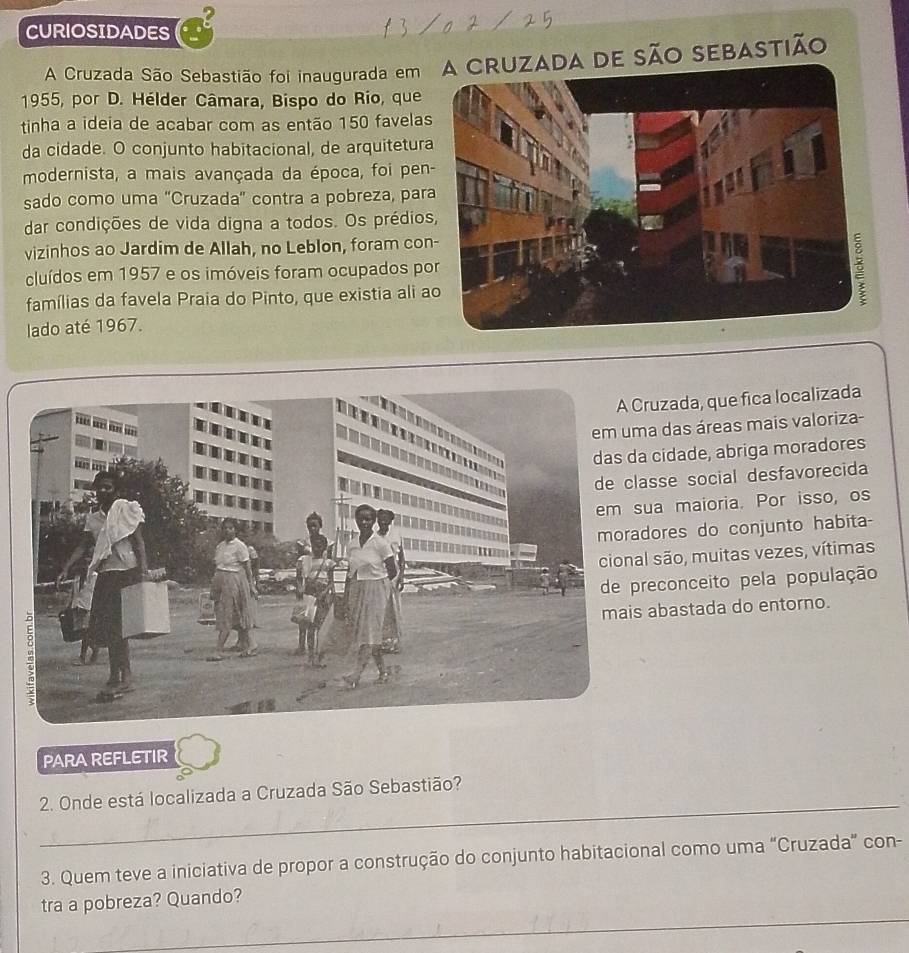 CURIOSIDADES 
A Cruzada São Sebastião foi inaugurada em A dE são sEBASTião 
1955, por D. Hélder Câmara, Bispo do Rio, que 
tinha a ideia de acabar com as então 150 favelas 
da cidade. O conjunto habitacional, de arquitetura 
modernista, a mais avançada da época, foi pen 
sado como uma "Cruzada” contra a pobreza, par 
dar condições de vida digna a todos. Os prédios 
vizinhos ao Jardim de Allah, no Leblon, foram con 
cluídos em 1957 e os imóveis foram ocupados po 
famílias da favela Praia do Pinto, que existia ali a 
lado até 1967. 
ruzada, que fica localizada 
a das áreas mais valoriza- 
cidade, abriga moradores 
asse social desfavorecida 
ua maioria. Por isso, os 
dores do conjunto habita- 
l são, muitas vezes, vítimas 
reconceito pela população 
abastada do entorno. 
PARA REFLETIR 
_ 
2. Onde está localizada a Cruzada São Sebastião? 
3. Quem teve a iniciativa de propor a construção do conjunto habitacional como uma “Cruzada” con- 
_ 
tra a pobreza? Quando?