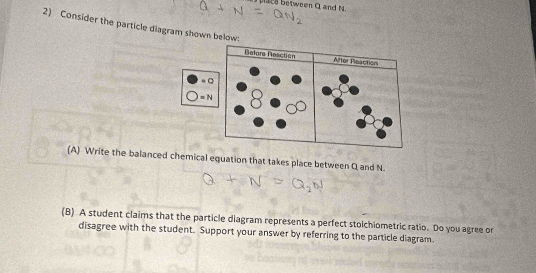 lace between Q and N. 
2) Consider the particle diagram shown below:
=Q
=N
(A) Write the balanced chemical equation that takes place between Q and N. 
(B) A student claims that the particle diagram represents a perfect stoichiometric ratio. Do you agree or 
disagree with the student. Support your answer by referring to the particle diagram.