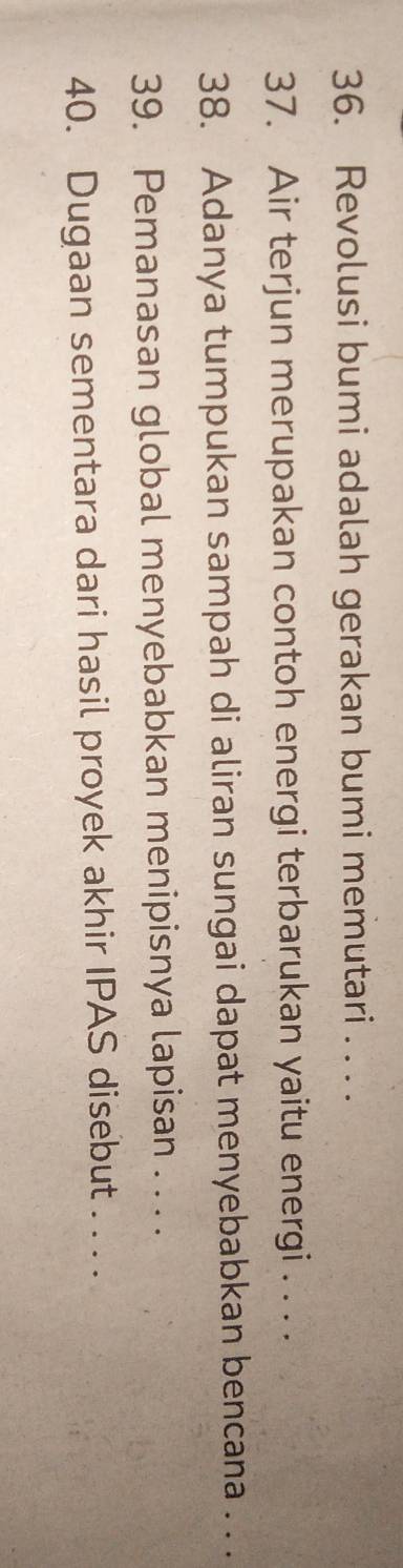 Revolusi bumi adalah gerakan bumi memutari . . . . 
37. Air terjun merupakan contoh energi terbarukan yaitu energi . . . . 
38. Adanya tumpukan sampah di aliran sungai dapat menyebabkan bencana . . . 
39. Pemanasan global menyebabkan menipisnya lapisan . . . . 
40. Dugaan sementara dari hasil proyek akhir IPAS disebut . . . .