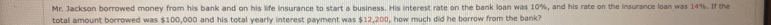 Mr. Jackson borrowed money from his bank and on his life insurance to start a business. His interest rate on the bank loan was 10%, and his rate on the insurance loan was 14%. If the 
total amount borrowed was $100,000 and his total yearly interest payment was $12,200, how much did he borrow from the bank?