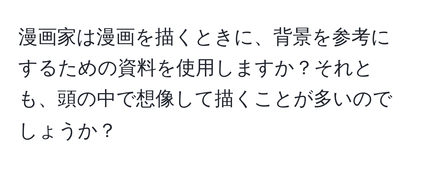 漫画家は漫画を描くときに、背景を参考にするための資料を使用しますか？それとも、頭の中で想像して描くことが多いのでしょうか？