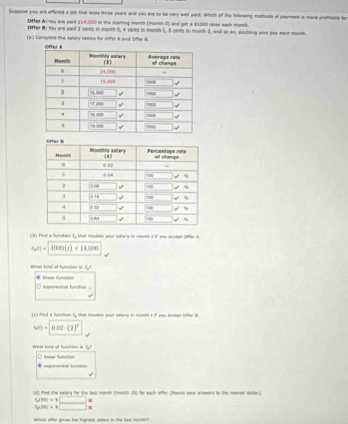 Suppooe you are effered a job that lasts three years and you are to be very well paid. Which of the folowing methods of payment is more profitable for
Offer As rou are paid $14,000 in the starting month (month 0) and get a $1000 raise each murch.
Offer B: You are paid 2 cents in month 0, 4 cents in month 1, 8 cents in month 2, end so on, doubling your pay each month.
(a) Complete the salery causes for Offer A and Offer B
(l) Find a function l_A that madela your sutery in monith f if you accngit Offer A.
f_2(t)=1000(t)+14,000
What kind of function is f_s3 . fnear function
exponancal function .
(c) Find a funstion. varepsilon _0 that models your eatary in morth I if you ecogit Ofer 8
f_n(r)=0.02· (2)'
What kond of function is f_B^(3
Anear Action
=gmentul fusts
() Find the salary for the lest manth (month 35) for each offer (Rount your anssers io the newes dolon)
600=□ *
^2)g(3)=4□ *
Which offer goves the lighcst saery in the lost sowth?