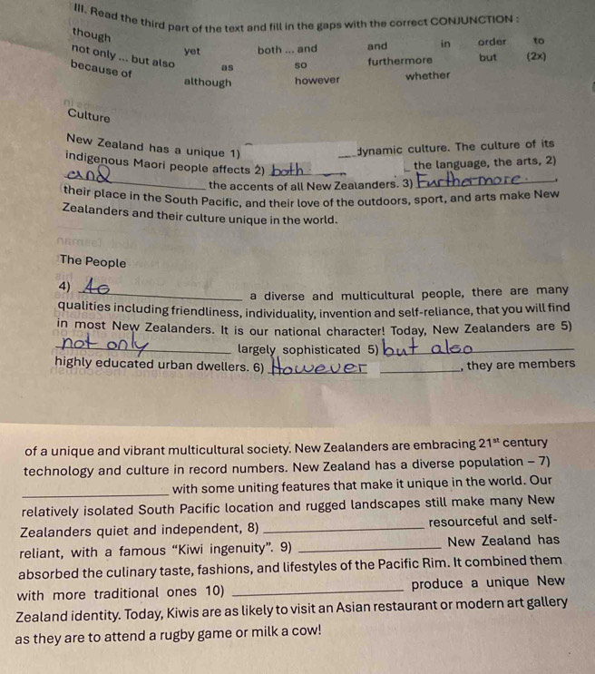 Read the third part of the text and fill in the gaps with the correct CONJUNCTION 
though 
yet both ... and and in order to 
not only ... but also as so furthermore but (2x) 
because of 
although however whether 
Culture 
New Zealand has a unique 1) 
_ 
dynamic culture. The culture of its 
_ 
indigenous Maori people affects 2)_ 
the language, the arts, 2) 
the accents of all New Zealanders. 3) 
_. 
their place in the South Pacific, and their love of the outdoors, sport, and arts make New 
Zealanders and their culture unique in the world. 
The People 
4)_ 
a diverse and multicultural people, there are many 
qualities including friendliness, individuality, invention and self-reliance, that you will find 
in most New Zealanders. It is our national character! Today, New Zealanders are 5) 
_largely sophisticated 5)_ 
highly educated urban dwellers. 6)_ _, they are members 
of a unique and vibrant multicultural society. New Zealanders are embracing 21^(st) century 
technology and culture in record numbers. New Zealand has a diverse population - 7) 
_ 
with some uniting features that make it unique in the world. Our 
relatively isolated South Pacific location and rugged landscapes still make many New 
Zealanders quiet and independent, 8) _resourceful and self- 
reliant, with a famous “Kiwi ingenuity”. 9) _New Zealand has 
absorbed the culinary taste, fashions, and lifestyles of the Pacific Rim. It combined them 
with more traditional ones 10) _produce a unique New 
Zealand identity. Today, Kiwis are as likely to visit an Asian restaurant or modern art gallery 
as they are to attend a rugby game or milk a cow!