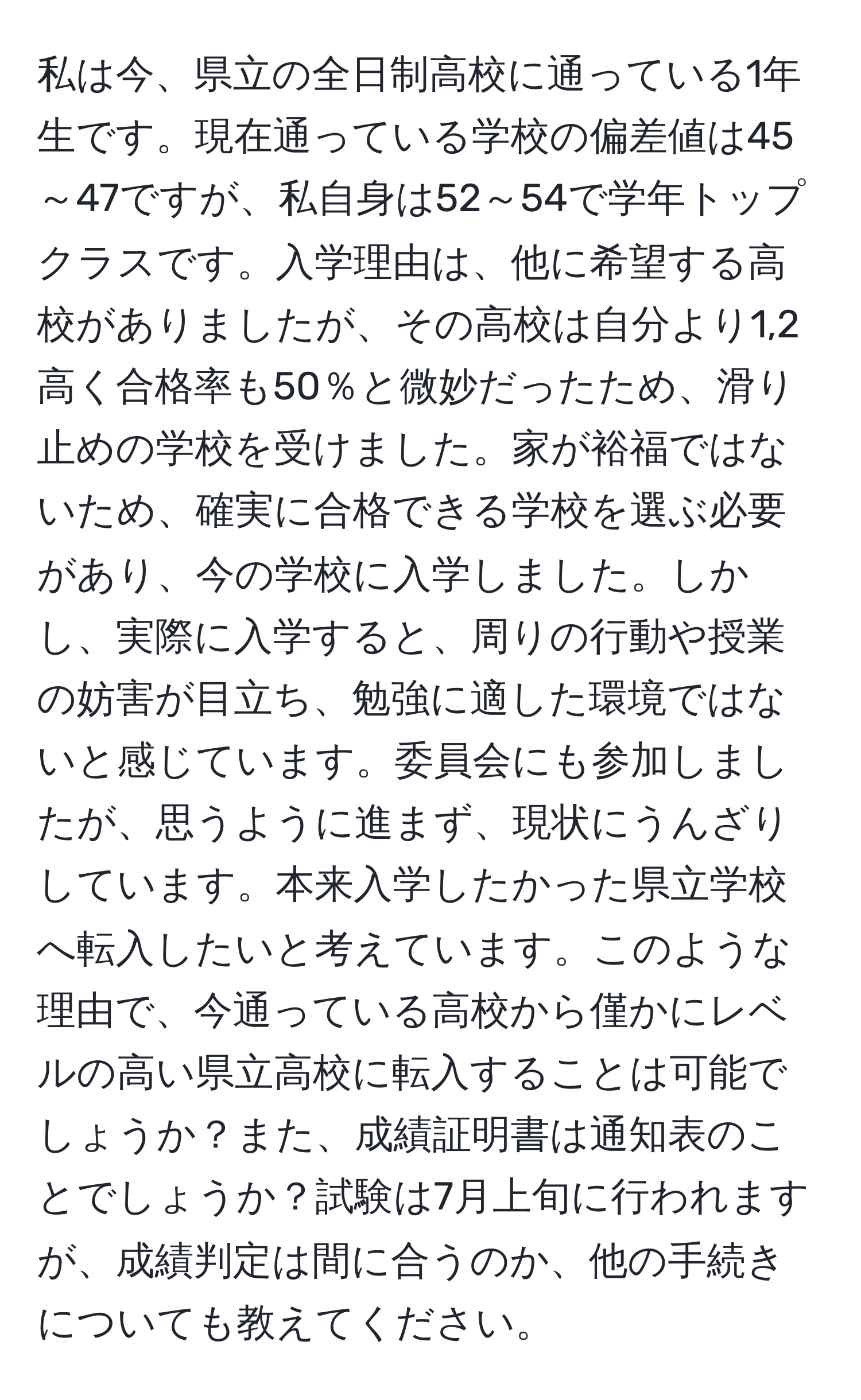 私は今、県立の全日制高校に通っている1年生です。現在通っている学校の偏差値は45～47ですが、私自身は52～54で学年トップクラスです。入学理由は、他に希望する高校がありましたが、その高校は自分より1,2高く合格率も50％と微妙だったため、滑り止めの学校を受けました。家が裕福ではないため、確実に合格できる学校を選ぶ必要があり、今の学校に入学しました。しかし、実際に入学すると、周りの行動や授業の妨害が目立ち、勉強に適した環境ではないと感じています。委員会にも参加しましたが、思うように進まず、現状にうんざりしています。本来入学したかった県立学校へ転入したいと考えています。このような理由で、今通っている高校から僅かにレベルの高い県立高校に転入することは可能でしょうか？また、成績証明書は通知表のことでしょうか？試験は7月上旬に行われますが、成績判定は間に合うのか、他の手続きについても教えてください。