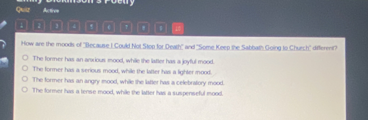 betry
Quiz Active
1 2 3 4 5 ε 7 8 。 10
How are the moods of ''Because I Could Not Stop for Death'' and ''Some Keep the Sabbath Going to Church'' different?
The former has an anxious mood, while the latter has a joyful mood.
The former has a serious mood, while the latter has a lighter mood.
The former has an angry mood, while the latter has a celebratory mood.
The former has a tense mood, while the latter has a suspenseful mood.