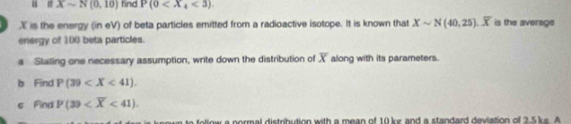 1 IIXsim N(0,10) find P(0 <3). 
. X is the energy (in eV) of beta particles emitted from a radioactive isotope. It is known that Xsim N(40,25). overline X is the average 
energy of 100 beta particles. 
a Slaling one necessary assumption, write down the distribution of overline X along with its parameters. 
b Find P(39 . 
e Find P(39 <41). 
o ollow a normal distribution with a mean of 10 ke and a standard deviation of 2.5 ke. A