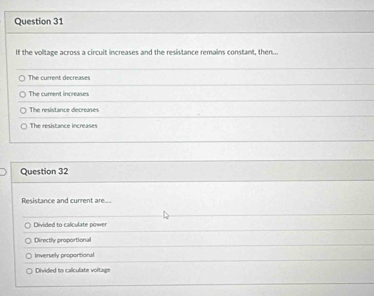 If the voltage across a circuit increases and the resistance remains constant, then...
The current decreases
The current increases
The resistance decreases
The resistance increases
Question 32
Resistance and current are....
Divided to calculate power
Directly proportional
Inversely proportional
Divided to calculate voltage