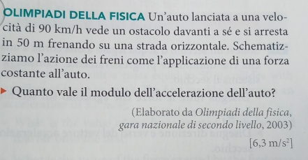 OLIMPIADI DELLA FISICA Un’auto lanciata a una velo- 
cità di 90 km/h vede un ostacolo davanti a sé e si arresta 
in 50 m frenando su una strada orizzontale. Schematiz- 
ziamo l’azione dei freni come l’applicazione di una forza 
costante all’auto. 
Quanto vale il modulo dell’accelerazione dell’auto? 
(Elaborato da Olimpiadi della fisica, 
gara nazionale di secondo livello, 2003)
[6,3m/s^2]