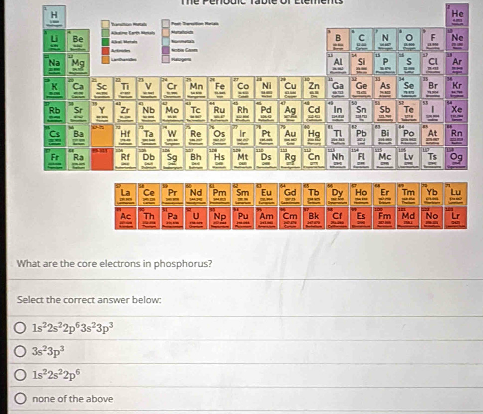 me r e
He
What are the core electrons in phosphorus?
Select the correct answer below:
1s^22s^22p^63s^23p^3
3s^23p^3
1s^22s^22p^6
none of the above