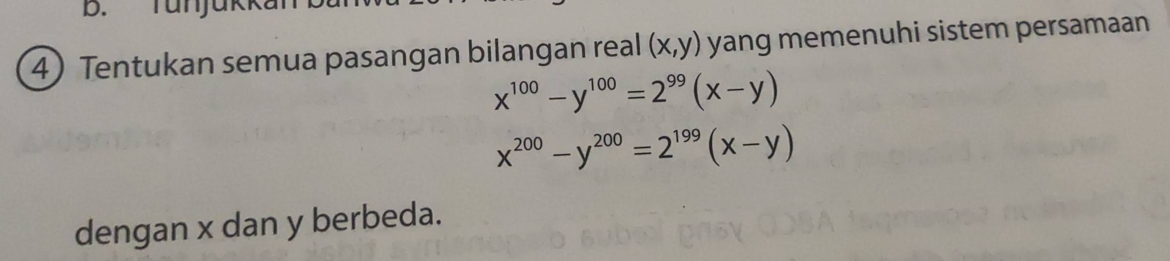 Tunjüki
4 Tentukan semua pasangan bilangan real (x,y) yang memenuhi sistem persamaan
x^(100)-y^(100)=2^(99)(x-y)
x^(200)-y^(200)=2^(199)(x-y)
dengan x dan y berbeda.