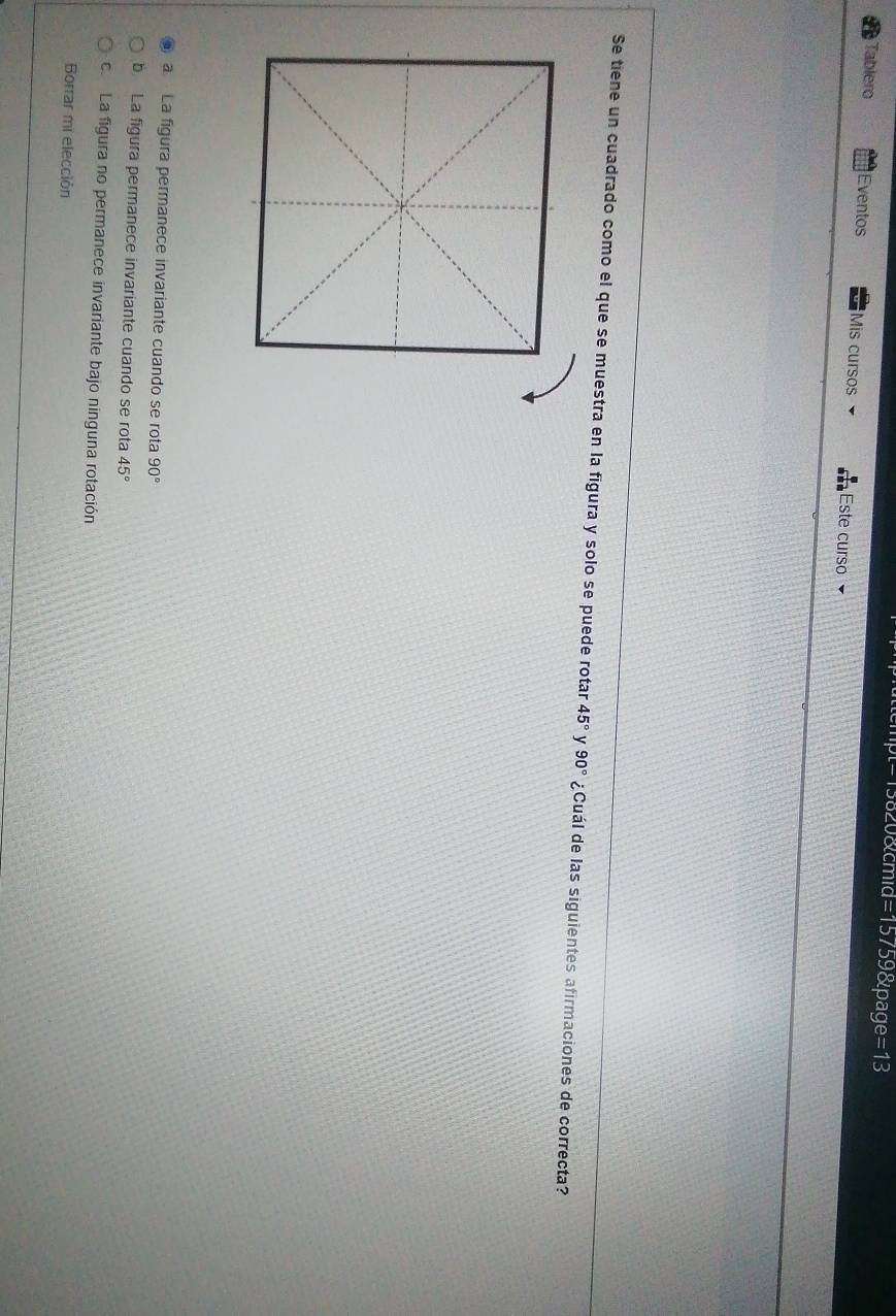 =13820&cmid=15759&page=13
Tablero Eventos Mis cursos Este curso
Se tiene un cuadrado como el que se muestra en la figura y solo se puede rotar 45° y 90° ¿Cuál de las siguientes afirmaciones de correcta?
a.La figura permanece invariante cuando se rota 90°
b La figura permanece invariante cuando se rota 45°
c. La figura no permanece invariante bajo ninguna rotación
Borrar mi elección