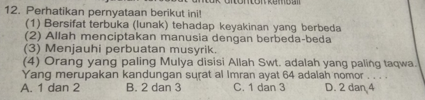 Perhatikan pernyataan berikut ini!
(1) Bersifat terbuka (lunak) tehadap keyakinan yang berbeda
(2) Allah menciptakan manusia dengan berbeda-beda
(3) Menjauhi perbuatan musyrik.
(4) Orang yang paling Mulya disisi Allah Swt. adalah yang paling taqwa.
Yang merupakan kandungan surat al Imran ayat 64 adalah nomor . . . .
A. 1 dan 2 B. 2 dan 3 C. 1 dan 3 D. 2 dan 4