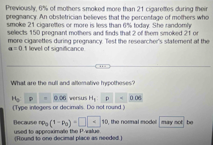 Previously, 6% of mothers smoked more than 21 cigarettes during their 
pregnancy. An obstetrician believes that the percentage of mothers who 
smoke 21 cigarettes or more is less than 6% today. She randomly 
selects 150 pregnant mothers and finds that 2 of them smoked 21 or 
more cigarettes during pregnancy. Test the researcher's statement at the
alpha =0.1 level of significance. 
What are the null and alternative hypotheses?
H_0:p=0.06 versus H_1:p<0.06
(Type integers or decimals. Do not round.) 
Because np_0(1-p_0)=□ <10</tex> , the normal model may not be 
used to approximate the P -value. 
(Round to one decimal place as needed.)