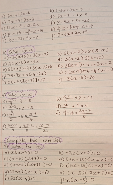 () 3x-4=2x+6 b) 2-5x=3x-14
() 7x+7=2x-3 d 5x+3=7x-9
e) 12x-8=12-8x ()  5/2 x-6= 1/2 x+18 Z-5x=3x-22
9)  1/2 x+5= (-3)/2 x-15 h)
1) 8x-32=9x+2 3-4x=2x+9
3)Solve for x?
a) -3(x+5)=3(x-1) 6) 5(x+2)=2(3-x)
() 3(x-8)=-3x d) 4(x-2)=2(6-x)
e) 5(x+3)+9=3(x-2)+6 (f) 3(x+7)-5=-3x-2
9 75-9x=5(-4+2x) h ) 2(x-1)+4=4(x+1)
1) 2(2+3(x-1)]=22 1 -3(x-8)=24
4)Solve for x
a)  1x/4 -3=18 b)  (x+1)/4 +2=11
c)  (x-3)/6 +2=x
do  2x/3 +1=5
e  (x+7)/2 -4= (x-1)/4  fo beginarrayr 3 7endarray -x= (2x-7)/5 
9.  (3x-2)/4 + (4x-1)/5 = (x+1)/20 
Complete this exercises
1)CSolve for x3
a) x(x-7)=0 6) -2x(x+7)=0
() (x-4)(x+7)=0 d (3x-15)(x+2)=0
() (2x+5)(x+71)=0 f) (5x-15)(2-x)=0
g? (2-x)(2+x)=0 h) (x-5)(2x+7)=0
n 3x(x-4)=0 1 x(x-8)=0