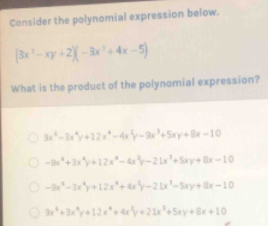 Consider the polynomial expression below.
(3x^3-xy+2)(-3x^3+4x-5)
What is the product of the polynomial expression?
9x^4-3x^4y+12x^4-4x^2y-9x^3+5xy+8x-10
-9x^4+3x^4y+12x^4-4x^2y-21x^3+5xy+8x-10
-9x^4-3x^4y+12x^4+4x^2y-21x^3-5xy+8x-10
9x^4+3x^4y+12x^4+4x^2y+21x^2+5xy+8x+10