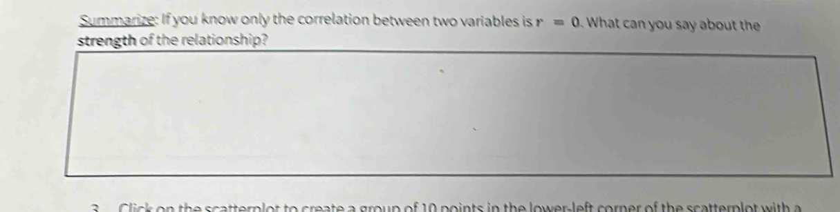 Summarize: If you know only the correlation between two variables is r=0 What can you say about the 
strength of the relationship? 
Click on the scatterplot to create a group of 10 points in the lower-left corner of the scatterplot with a