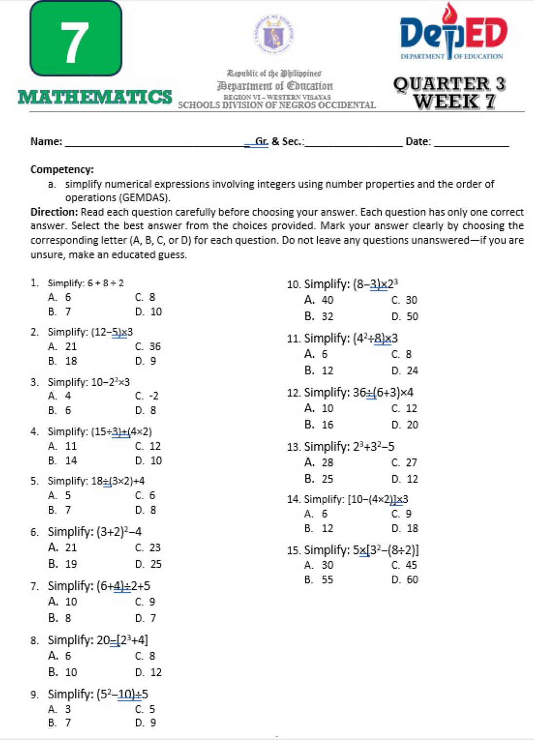 DenED
Republic of the Philippines
Department of Education QUARTER 3
REGION VI - WESTERN VISAYAS
MATHEMATICS SCHOOLS DIVISION OF NEGROS OCCIDENTAL WEEK 7
Name:_ Gr. & Sec._ Date:_
Competency:
a. simplify numerical expressions involving integers using number properties and the order of
operations (GEMDAS).
Direction: Read each question carefully before choosing your answer. Each question has only one correct
answer. Select the best answer from the choices provided. Mark your answer clearly by choosing the
corresponding letter (A, B, C, or D) for each question. Do not leave any questions unanswered—if you are
unsure, make an educated guess.
1. Simplify: 6+8/ 2 10. Simplify: (8-_ _ 3)* 2^3
A. 6 C. 8 A. 40 C. 30
B. 7 D. 10 B. 32
D. 50
2. Simplify: (12-_ 5)* 3
11. Simplify: (4^2/ 8)* 3
A. 21 C. 36 C. 8
A. 6
B. 18 D. 9
B. 12 D. 24
3. Simplify: 10-2^2* 3
A. 4 C. -2 12. Simplify: 36/ (6+3)* 4
B. 6 D. 8 A. 10 C. 12
B. 16 D. 20
4. Simplify: (15/ _ _ 3)+(4* 2)
A. 11 C. 12 13. Simplify: 2^3+3^2-5
B. 14 D. 10 A. 28 C. 27
5. Simplify: 18_ / (3* 2)+4 B. 25 D. 12
A. 5 C. 6 14. Simplify: [10-(4* 2)]* 3
B. 7 D. 8 A. 6
C. 9
6. Simplify: (3+2)^2-4 B. 12 D. 18
A. 21 C. 23 15. Simplify: 5_ * [3^2-(8/ 2)]
B. 19 D. 25 A. 30 C. 45
7. Simplify: (6+_ _ 4)/ 2+5 B. 55 D. 60
A. 10 C. 9
B. 8 D. 7
8. Simplify: 20-[2^3+4]
A. 6 C. 8
B. 10 D. 12
9. Simplify: (5^2-_ _ 10)/ 5
A. 3 C. 5
B. 7 D. 9