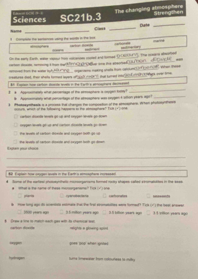 Sciences SC21b.3 The changing atmosphere
Edexcel GCSE (9-1)
Strengthen
Date
_
Name _Class_
1 Complefe the sentences using the words in the box
atmosphere carbon dioxide carbonate marine
oceans sediment sedimentary
On the early Earth, water vapour from volcanoes cooled and formed _The oceans absorbed
carbon dioxide, removing it from the ver time this absorbed_ was
removed from the water by!_ _organisms making shells from calcium _ When these
creatures died, their shelis formed layers of_ that turned into_ Mrack over time.
$1 Explain how carbon dioxide levels in the Earth's atmosphere decreased
2 a Approximately what percentage of the atmosphere is oxygen today?
_
b Approximately what percentage of the atmosphere was oxygen 4 billion years ago?_
3 Photosynthesis is a process that changes the composition of the atmosphere. When photosynthesis
occurs, which of the following happens to the atmosphere? Tick ( ) one.
carbon dioxide levels go up and oxygen levels go down
oxygen levels go up and carbon dioxide levels go down
the levels of carbon dioxide and oxygen both go up
the levels of carbon dioxide and oxygen both go down
Explain your choice
_
_
$2 Explain how oxygen levels in the Earth's atmosphere increased.
4 Some of the earliest photosynthetic microorganisms formed rocky shapes called stromatolites in the seas
a What is the name of these microorganisms? Tick ( ) one.
plants cyanobacteria carbonates seaweeds
b How long ago do scientists estimate that the first stromatolites were formed? Tick (√) the best answer.
3500 years ago 3.5 million years ago 3.5 billion years ago 3.5 trillion years ago
5 Draw a line to match each gas with its chemical test.
carbon dioxide relights a glowing spiint
oxygen goes 'pop" when ignited
hydrogen turns limewater from colourless to milky