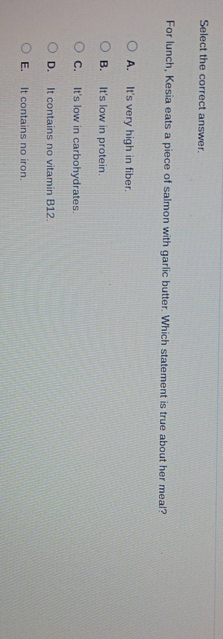 Select the correct answer.
For lunch, Kesia eats a piece of salmon with garlic butter. Which statement is true about her meal?
A. It's very high in fiber.
B. It's low in protein.
C. It's low in carbohydrates.
D. It contains no vitamin B12.
E. It contains no iron.