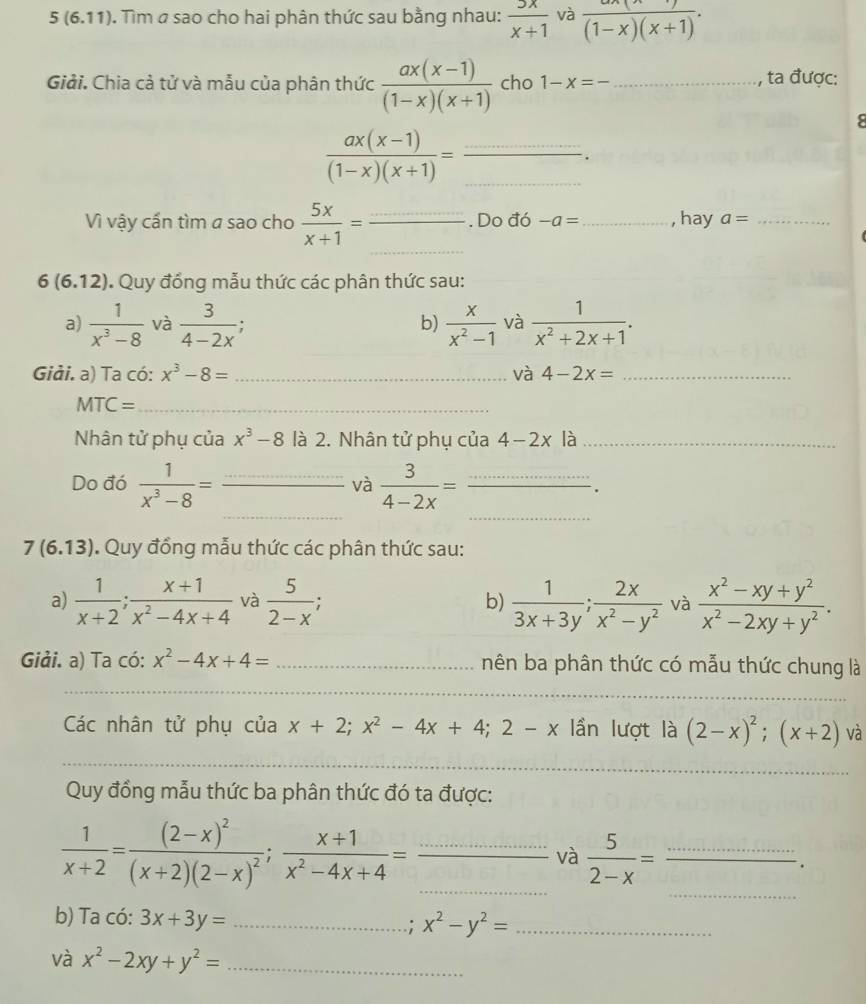 5 (6.11). Tìm σ sao cho hai phân thức sau bằng nhau:  5x/x+1  và frac (1-x)(x+1).
Giải. Chia cả tử và mẫu của phân thức  (ax(x-1))/(1-x)(x+1)  cho 1-x=- _ , ta được:
8
__  (ax(x-1))/(1-x)(x+1) =.
_
Vì vậy cấn tìm a sao cho  5x/x+1 = _ frac ................ Do đó -a= _ , hay a= _
6(6.12). Quy đồng mẫu thức các phân thức sau:
a)  1/x^3-8  và  3/4-2x ;  x/x^2-1  và  1/x^2+2x+1 .
b)
Giải. a) Ta có: x^3-8= _và 4-2x= _
_ MTC=
Nhân tử phụ của x^3-8 là 2. Nhân tử phụ của 4-2x là_
và
_
_
Do đó  1/x^3-8 = _  3/4-2x = _.
7(6.13). Quy đồng mẫu thức các phân thức sau:
a)  1/x+2 ; (x+1)/x^2-4x+4  và  5/2-x  b)  1/3x+3y ; 2x/x^2-y^2  và  (x^2-xy+y^2)/x^2-2xy+y^2 .
Giải. a) Ta có: x^2-4x+4= _nên ba phân thức có mẫu thức chung là
_
_
Các nhân tử phụ của x+2;x^2-4x+4;2-x lần lượt là (2-x)^2;(x+2) và
_
_
Quy đồng mẫu thức ba phân thức đó ta được:
_
__  1/x+2 =frac (2-x)^2(x+2)(2-x)^2; (x+1)/x^2-4x+4 =
và  5/2-x = _
b) Ta có: 3x+3y= _.; x^2-y^2= _
và x^2-2xy+y^2= _