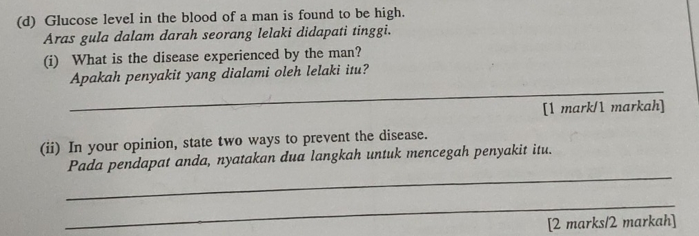 Glucose level in the blood of a man is found to be high. 
Aras gula dalam darah seorang lelaki didapati tinggi. 
(i) What is the disease experienced by the man? 
_ 
Apakah penyakit yang dialami oleh lelaki itu? 
[1 mark/1 markah] 
(ii) In your opinion, state two ways to prevent the disease. 
_ 
Pada pendapat anda, nyatakan dua langkah untuk mencegah penyakit itu. 
_ 
[2 marks/2 markah]