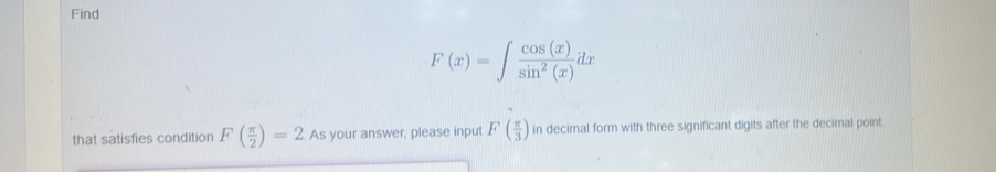 Find
F(x)=∈t  cos (x)/sin^2(x) dx
that satisfies condition F( π /2 )=2 As your answer, please input F( π /3 ) in decimal form with three significant digits after the decimal point.