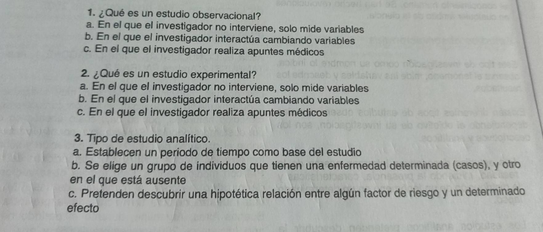 ¿Qué es un estudio observacional?
a. En el que el investigador no interviene, solo mide variables
b. En el que el investigador interactúa cambiando variables
c. En el que el investigador realiza apuntes médicos
2. ¿Qué es un estudio experimental?
a. En el que el investigador no interviene, solo mide variables
b. En el que el investigador interactúa cambiando variables
c. En el que el investigador realiza apuntes médicos
3. Tipo de estudio analítico.
a. Establecen un periodo de tiempo como base del estudio
b. Se elige un grupo de individuos que tienen una enfermedad determinada (casos), y otro
en el que está ausente
c. Pretenden descubrir una hipotética relación entre algún factor de riesgo y un determinado
efecto