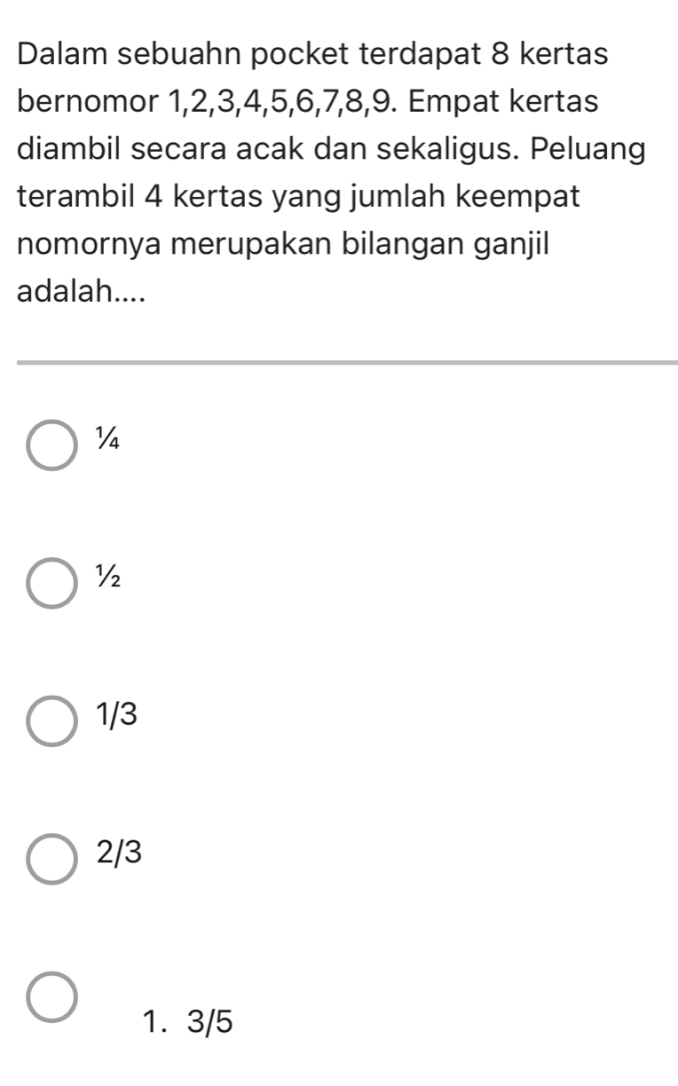 Dalam sebuahn pocket terdapat 8 kertas
bernomor 1, 2, 3, 4, 5, 6, 7, 8, 9. Empat kertas
diambil secara acak dan sekaligus. Peluang
terambil 4 kertas yang jumlah keempat
nomornya merupakan bilangan ganjil
adalah....
Y
½
1/3
2/3
1. 3/5