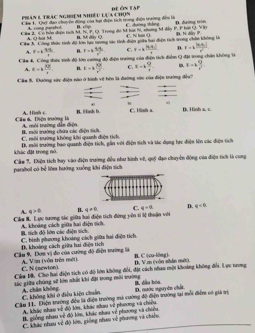 Đề Ôn Tập
phảN I. tRÁC ngHIệM nhIềU Lựa chọn
Câu 1. Quỹ đạo chuyển động của hạt điện tích trong diện trường đều là
A. cung parabol. B. elip. C. đường thắng. D. đường tròn.
Câu 2. Có bốn điện tích M, N, P, Q. Trong đó M hút N, nhưng M đẩy P, P hút Q. Vậy
A. Q hút M. B. M đầy Q. C. N hút Q. D. N đẩy P.
Câu 3. Công thức tính độ lớn lực tương tác tĩnh điện giữa hai điện tích trong chân không là
A. F=kfrac q_1q_2r. B. F=kfrac q_1q_2r^2. C. F=kfrac |q_1q_2|r. D. F=kfrac |q_1q_2|r^2.
Câu 4. Công thức tính độ lớn cường độ điện trường của điện tích điểm Q đặt trong chân không là
A. E=k |Q|/r . B. E=k |Q|/r^2 . C. E=k Q/r . D. E=k Q/r^2 .
Câu 5. Đường sức điện nào ở hình vẽ bên là đường sức của điện trường đều?
a)
b)
c)
A. Hình c. B. Hình b. C. Hình a. D. Hình a, c.
Câu 6. Điện trường là
A. môi trường dẫn điện.
B. môi trường chứa các điện tích.
C. môi trường không khí quanh điện tích.
D. môi trường bao quanh điện tích, gắn với điện tích và tác dụng lực điện lên các điện tích
khác đặt trong nó.
Câu 7. Điện tích bay vào điện trường đều như hình vẽ, quỹ đạo chuyển động của điện tích là cung
parabol có bề lõm hướng xuống khi điện tích
A. q>0.
B. q!= 0.
C. q=0. D. q<0.
Câu 8. Lực tương tác giữa hai điện tích đứng yên tỉ lệ thuận với
A. khoảng cách giữa hai điện tích.
B. tích độ lớn các điện tích.
C. bình phương khoảng cách giữa hai điện tích.
D. khoảng cách giữa hai điện tích
Câu 9. Đơn vị đo của cường độ điện trường là
A. V/m (vôn trên mét). B. C (cu-lông).
C. N (newton). D. V.m (vôn nhân mét).
Câu 10. Cho hai điện tích có độ lớn không đổi, đặt cách nhau một khoảng không đổi. Lực tương
tác giữa chúng sẽ lớn nhất khi đặt trong môi trường
A. chân không. B. dầu hỏa.
C. không khí ở điều kiện chuẩn. D. nước nguyên chất.
Câu 11. Điện trường đều là điện trường mà cường độ điện trường tại mỗi điểm có giá trị
A. khác nhau về độ lớn, khác nhau về phương và chiều.
B. giống nhau về độ lớn, khác nhau về phương và chiều.
C. khác nhau về độ lớn, giống nhau về phương và chiều.