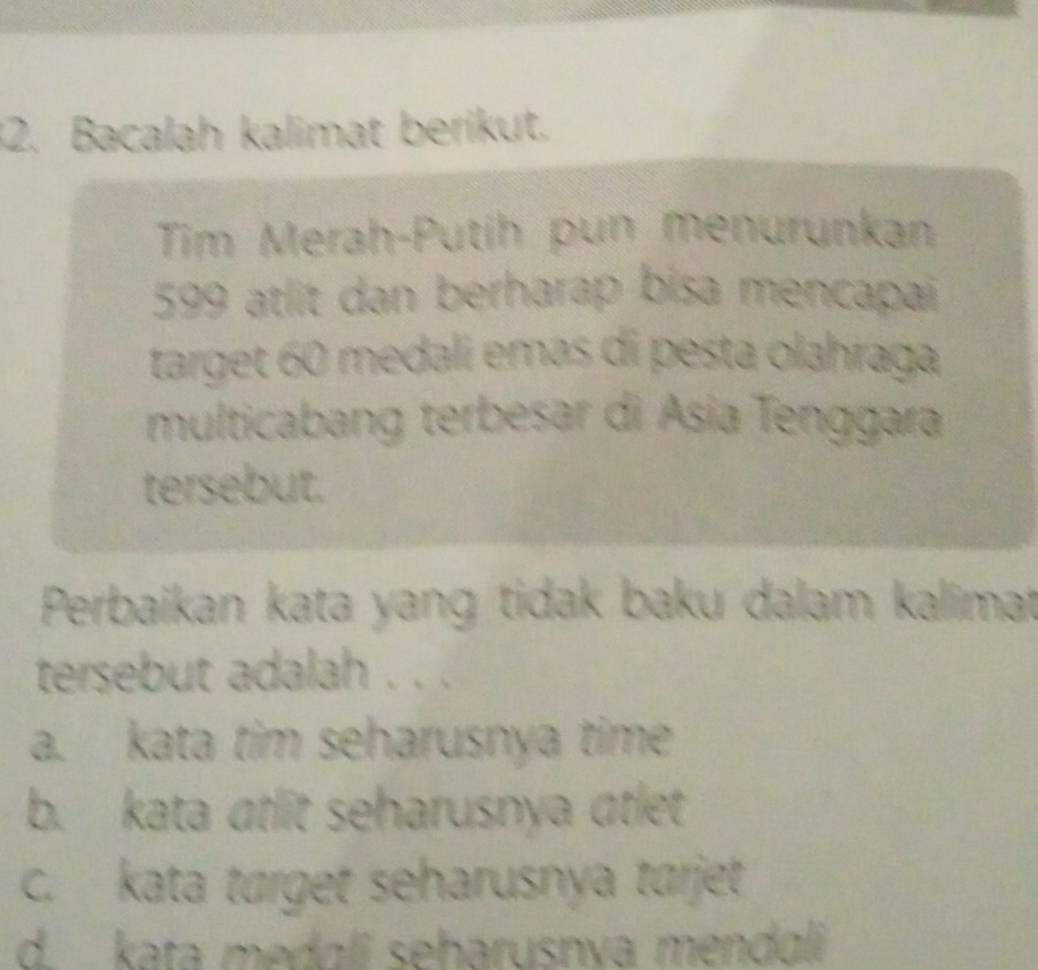 Bacalah kalimat berikut.
Tim Merah-Putih pun menurunkan
599 atlit dan berharap bisa mencapai
target 60 medali emas di pesta olahraga
multicabang terbesar di Ásia Tenggara
tersebut.
Perbaikan kata yang tidak baku dalam kalimat
tersebut adalah . . .
a. kata tim seharusnya time
b. kata atlit seharusnya atlet
c. kata tørget seharusnya tarjet
d. kata medɑli seharusnva mendɑli