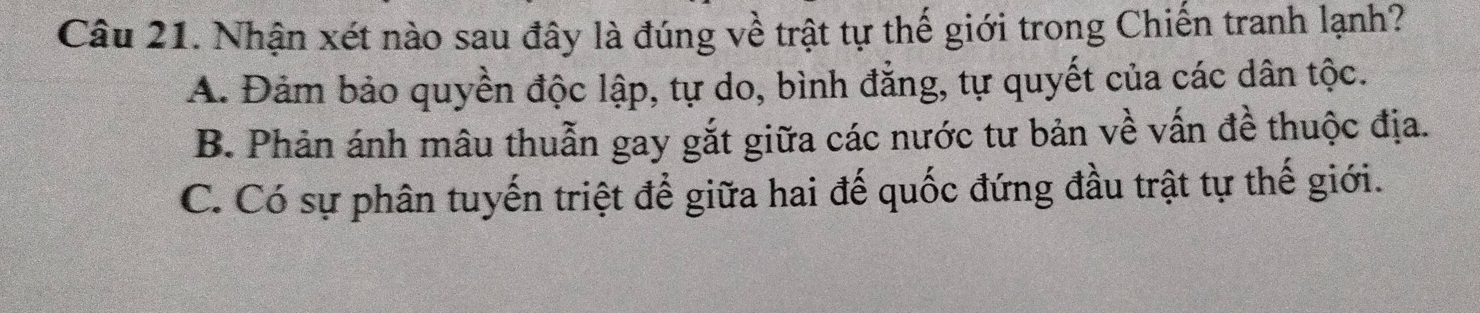 Nhận xét nào sau đây là đúng về trật tự thế giới trong Chiến tranh lạnh?
A. Đảm bảo quyền độc lập, tự do, bình đẳng, tự quyết của các dân tộc.
B. Phản ánh mâu thuẫn gay gắt giữa các nước tư bản về vấn đề thuộc địa.
C. Có sự phân tuyến triệt để giữa hai đế quốc đứng đầu trật tự thế giới.