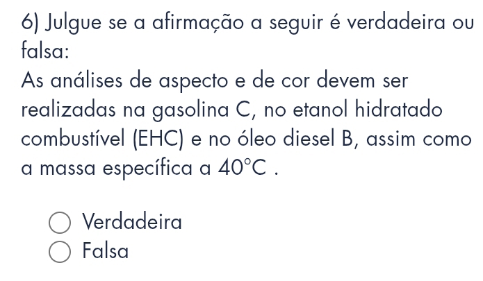 Julgue se a afirmação a seguir é verdadeira ou
falsa:
As análises de aspecto e de cor devem ser
realizadas na gasolina C, no etanol hidratado
combustível (EHC) e no óleo diesel B, assim como
a massa específica a 40°C.
Verdadeira
Falsa